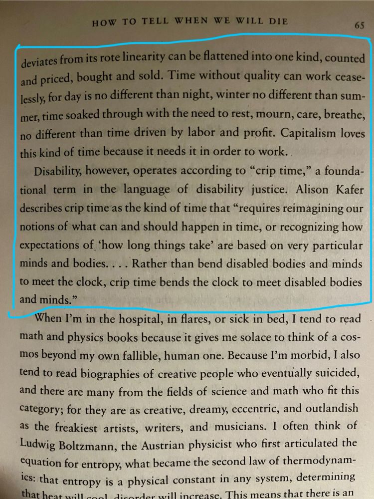 deviates from its rote linearity can be flattened into one kind, counted and priced, bought and sold. Time without quality can work ceaselessly, for day is no different than night, winter no different than summer, time soaked through with the need to rest, mourn, care, breathe, no different than time driven by labor and profit. Capitalism loves this kind of time because it needs it in order to work.

Disability, however, operates according to ‘crip time,’ a foundational term in the language of disability justice. Alison Kafer describes crip time as the kind of time that ‘requires reimagining our notions of what can and should happen in time, or recognising how expectations of ‘how long things take’ are based on very particular minds and bodies … Rather than bend disabled bodies and minds to meet the clock, crip time bends the clock to meet disabled bodies and minds.’