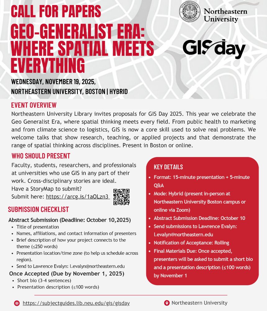 Call for Papers
Geo-Generalist Era: Where Spatial Meets Everything
Wednesday, November 19, 2025
Northeastern University, Boston | Hybrid

Event Overview
Northeastern University Library invites proposals for GIS Day 2025. This year we celebrate the Geo Generalist Era, where spatial thinking meets every field. From public health to marketing and from climate science to logistics, GIS is now a core skill used to solve real problems. We welcome talks that show research, teaching, or applied projects and that demonstrate the range of spatial thinking across disciplines. Present in Boston or online.

Who Should Present
Faculty, students, researchers, and professionals at universities who use GIS in any part of their work. Cross-disciplinary stories are ideal. Have a StoryMap to submit? Submit here: https/arcg.is/1aOLzn3

Submission Checklist
Abstract Submission (Deadline: October 10, 2025)
- Title of presentation
- Names, affiliations, and contact information of presenters
- Brief description of how your project connects to the theme (less than or equal to 250 words)
- Presentation location/time zone (to help us schedule across region)
- Send to Lawrence Evalyn: l.evalyn@northeastern.edu
Once Accepted (Due by November 1, 2025)
- Short bio (3-4 sentences)
- Presentation description (less than or equal to 100 words)

Key Details
- Format: 15-minute presentation + 5-minute Q&A
- Mode: Hybrid (present in-person at Northeastern University Boston campus or online via Zoom)
- Abstract Submission Deadline: October 10
- Send submissions to Lawrence Evalyn: l.evalyn@northeastern.edu
- Notification of Acceptance: Rolling
- Final Materials Due: Once accepted, presenters will be asked to submit a short bio and a presentation description (less than or equal to 100 words) by November 1

https://subjectguides.lib.neu.edu/gis/gisday
Northeastern University
