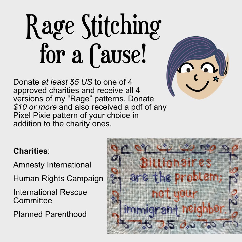 A drawing of the Pixel Pixie logo which is a person with winged eyeliner, short blue hair, and a star on their cheek over a picture of a cross stitch done in red and blue thread which says, "Billionaires are the problem; not your immigrant neighbor" and has a leaf type border. 

The text reads: Rage Stitching for a Cause!

Donate at least $5 US to one of 4 approved charities and receive all 4 versions of my "Rage" patterns. Donate $10 or more and also receive a pdf of any Pixel Pixie pattern of your choice in addition to the charity ones.

Charities: Amnesty International, Human Rights Campaign, International Rescue Committee, Planned Parenthood