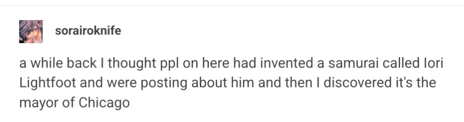 tumblr post from user sorairoknife "a while back I thought ppl on here had invented a samurai called Iori Lightfoot and were posting about him and then I discovered it's the mayor of Chicago" 