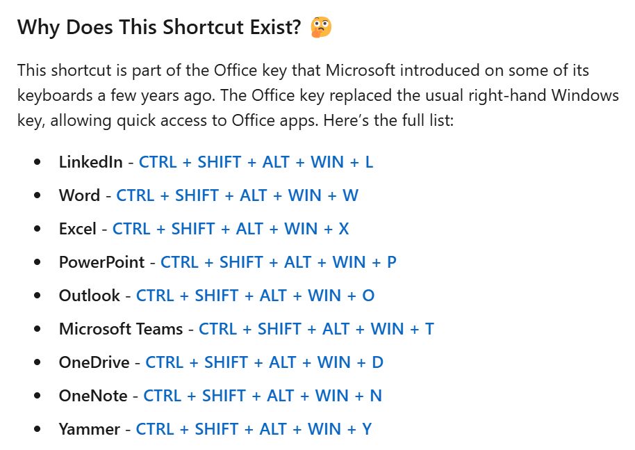 LinkedIn screenshot with text:
Why Does This Shortcut Exist? 🤔
This shortcut is part of the Office key that Microsoft introduced on some of its keyboards a few years ago. The Office key replaced the usual right-hand Windows key, allowing quick access to Office apps. Here’s the full list:

LinkedIn - CTRL + SHIFT + ALT + WIN + L
Word - CTRL + SHIFT + ALT + WIN + W
Excel - CTRL + SHIFT + ALT + WIN + X
PowerPoint - CTRL + SHIFT + ALT + WIN + P
Outlook - CTRL + SHIFT + ALT + WIN + O
Microsoft Teams - CTRL + SHIFT + ALT + WIN + T
OneDrive - CTRL + SHIFT + ALT + WIN + D
OneNote - CTRL + SHIFT + ALT + WIN + N
Yammer - CTRL + SHIFT + ALT + WIN + Y