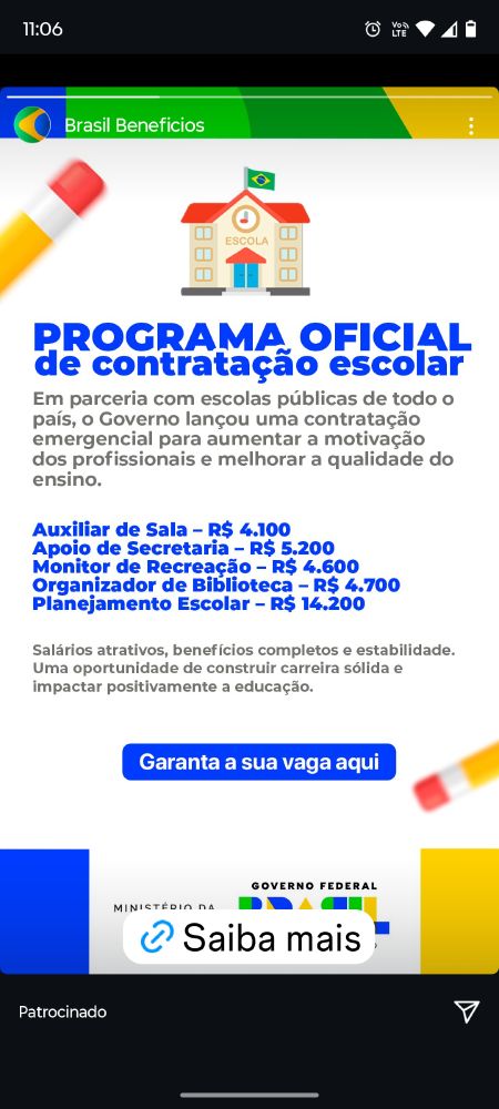 Print com um programa contratação escolar FALSO do ministério da educação do governo federal, segue o texto: 
"Programa oficial de contratação escolar. Em parceira com escolas públicas de todo país, o Governo lançou uma contratação emergencial para aumentar a motivação dos profissionais e melhorar a qualidade do ensino.
Auxiliar de Sala - R$ 4100
Apoio de Secretaria - R$ 5200
Monitor de Recreação - R$ 4600
Organizador de Biblioteca - R$ 4700
Planejamento Escolar - R$ 14200
Salários atrativos, benefícios completos e estabilidade. Uma oportunidade de construir carreira sólida e impactar positivamente a educação. 
Garanta a sua vaga aqui."
Logo do ministério da educação e logo do governo federal.
Link com o texto Saiba Mais que dá acesso a um site IDÊNTICO ao do governo federal inclusive contendo todos os seus dados, em que quase me fez cair no golpe.