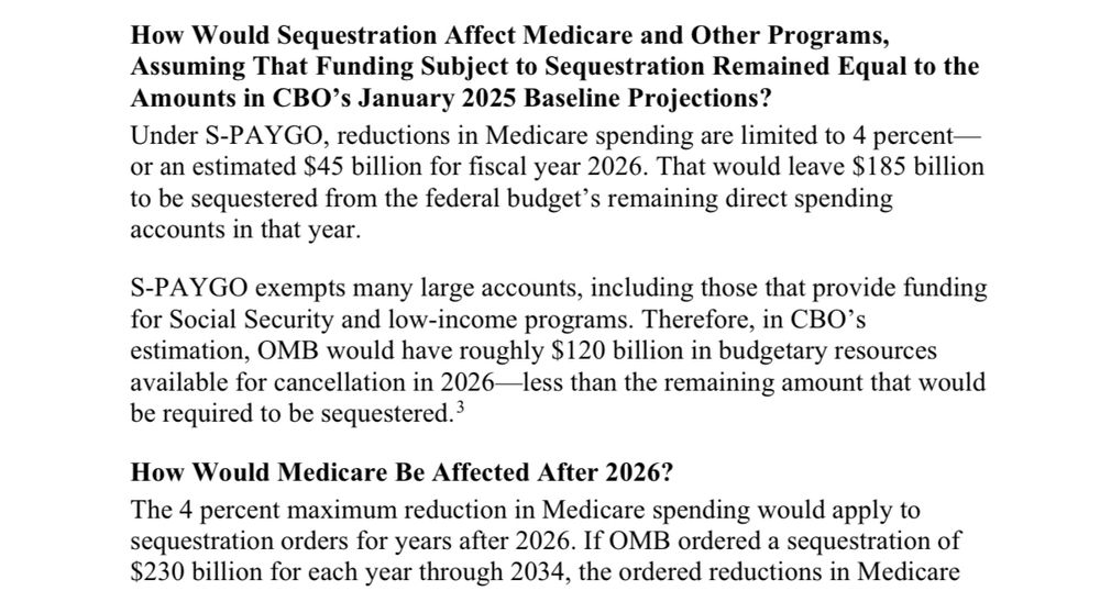 Letter from CBO that says:

How Would Sequestration Affect Medicare and Other Programs, Assuming That Funding Subject to Sequestration Remained Equal to the Amounts in CBO's January 2025 Baseline Projections?
Under S-PAYGO, reductions in Medicare spending are limited to 4 percent or an estimated $45 billion for fiscal year 2026. That would leave $185 billion to be sequestered from the federal budget's remaining direct spending accounts in that year.
S-PAYGO exempts many large accounts, including those that provide funding for Social Security and low-income programs. Therefore, in CBO's estimation, OMB would have roughly $120 billion in budgetary resources available for cancellation in 2026—less than the remaining amount that would be required to be sequestered. 3
How Would Medicare Be Affected After 2026?
The 4 percent maximum reduction in Medicare spending would apply to sequestration orders for years after 2026. If OMB ordered a sequestration of $230 billion for each year through 2034, the ordered reductions in Medicare