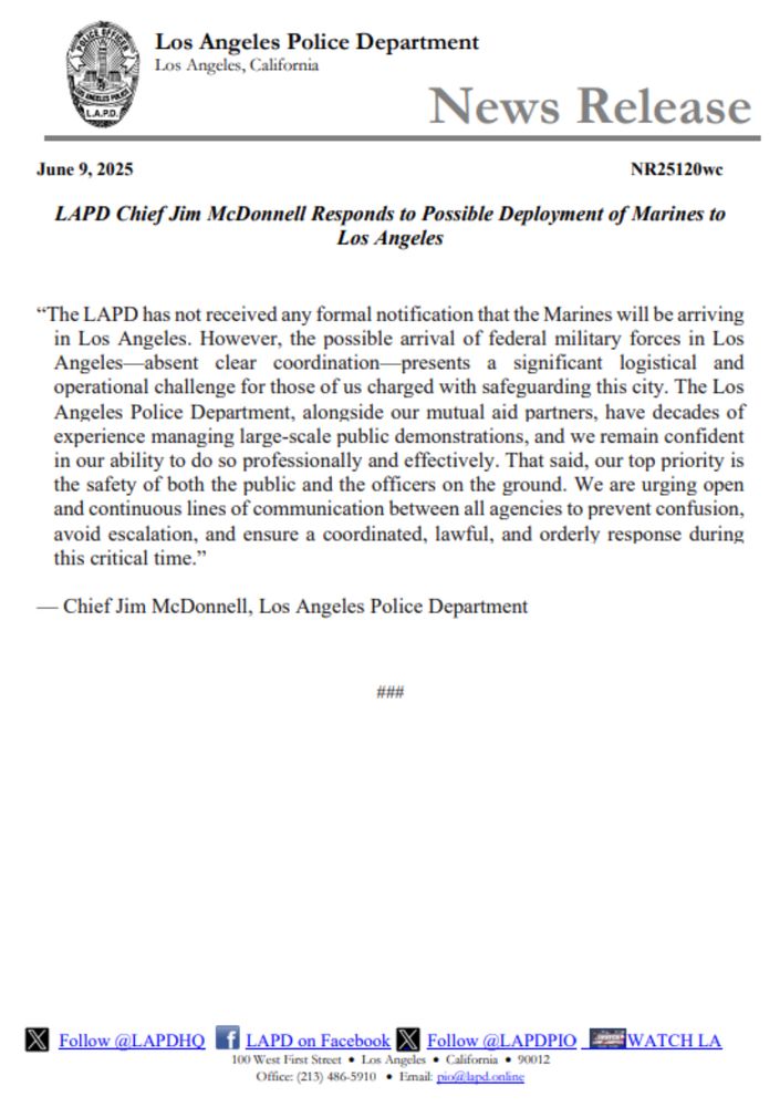 A press release from the Los Angeles Police Department dated June 9, 2025, titled “LAPD Chief Jim McDonnell Responds to Possible Deployment of Marines to Los Angeles” (Document ID: NR25120wc).

The statement reads:

“The LAPD has not received any formal notification that the Marines will be arriving in Los Angeles. However, the possible arrival of federal military forces in Los Angeles—absent clear coordination—presents a significant logistical and operational challenge for those of us charged with safeguarding this city. The Los Angeles Police Department, alongside our mutual aid partners, have decades of experience managing large-scale public demonstrations, and we remain confident in our ability to do so professionally and effectively. That said, our top priority is the safety of both the public and the officers on the ground. We are urging open and continuous lines of communication between all agencies to prevent confusion, avoid escalation, and ensure a coordinated, lawful, and orderly response during this critical time.”
Signed:
— Chief Jim McDonnell, Los Angeles Police Department

The footer includes LAPD social media and contact information, including:

Twitter: @LAPDHQ and @LAPDPIO_
Facebook: LAPD on Facebook
Office address: 100 West First Street, Los Angeles, California, 90012
Phone: (213) 486-5910
Email: pio@lapd.online
