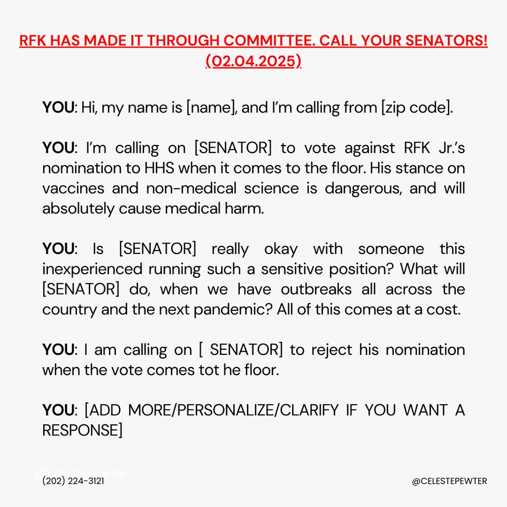RFK HAS MADE IT THROUGH COMMITTEE. CALL YOUR SENATORS:

YOU: Hi, my name is [name], and I’m calling from [zip code]. 

YOU: I’m calling on [SENATOR] to vote against RFK Jr.’s nomination to HHS when it comes to the floor. His stance on vaccines and non-medical science is dangerous, and will absolutely cause medical harm. 

YOU: Is [SENATOR] really okay with someone this inexperienced running such a sensitive position? What will [SENATOR] do, when we have outbreaks all across the country and the next pandemic? All of this comes at a cost. 

YOU: I am calling on [ SENATOR] to reject his nomination when the vote comes tot he floor.

YOU: [ADD MORE/PERSONALIZE/CLARIFY IF YOU WANT A RESPONSE]