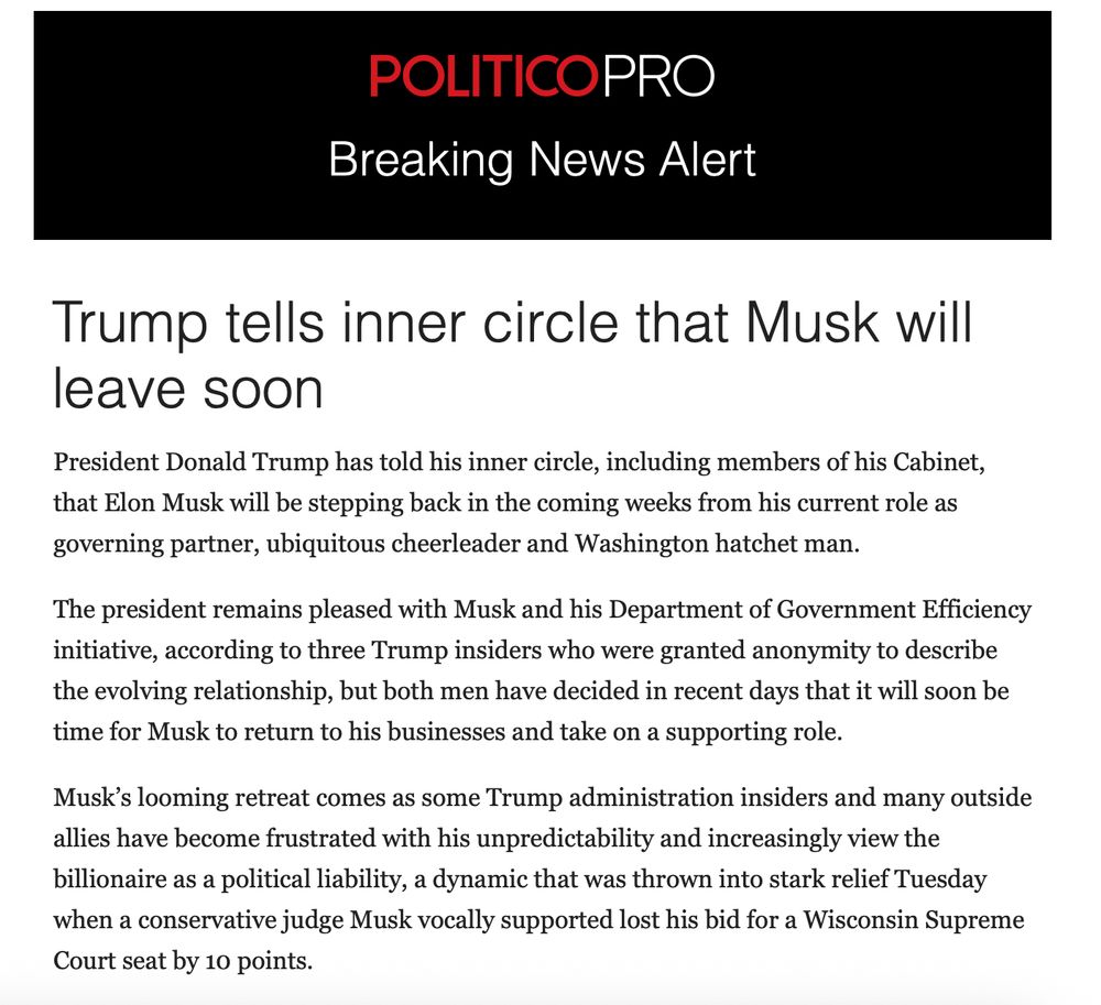 Trump tells inner circle that Musk will leave soon
President Donald Trump has told his inner circle, including members of his Cabinet, that Elon Musk will be stepping back in the coming weeks from his current role as governing partner, ubiquitous cheerleader and Washington hatchet man.

The president remains pleased with Musk and his Department of Government Efficiency initiative, according to three Trump insiders who were granted anonymity to describe the evolving relationship, but both men have decided in recent days that it will soon be time for Musk to return to his businesses and take on a supporting role.

Musk’s looming retreat comes as some Trump administration insiders and many outside allies have become frustrated with his unpredictability and increasingly view the billionaire as a political liability, a dynamic that was thrown into stark relief Tuesday when a conservative judge Musk vocally supported lost his bid for a Wisconsin Supreme Court seat by 10 points.