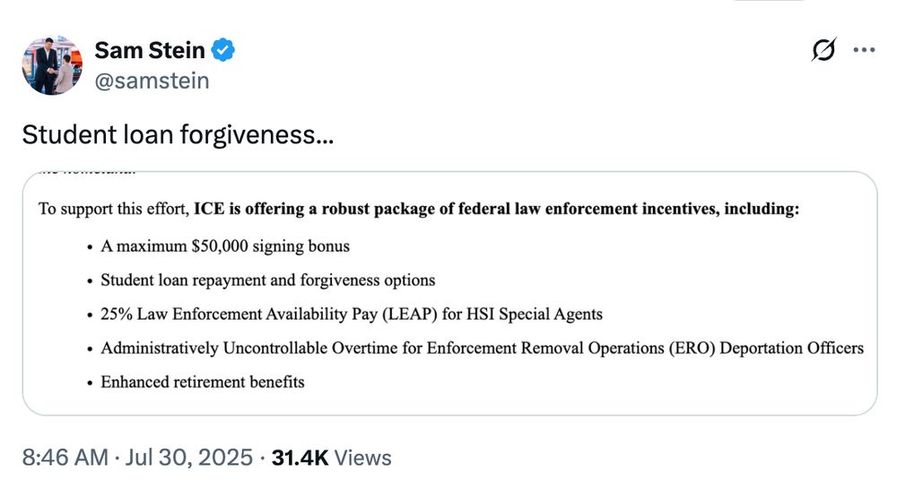 A tweet by Sam Stein (@samstein) reads: “Student loan forgiveness…” followed by a screenshot of a federal incentives list. The list highlights that ICE is offering a robust package for law enforcement, including: a $50,000 signing bonus, student loan repayment and forgiveness options, 25% Law Enforcement Availability Pay (LEAP) for HSI Special Agents, administratively uncontrollable overtime for deportation officers, and enhanced retirement benefits. Timestamp: 8:46 AM · Jul 30, 2025 · 31.4K views.