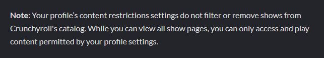 "Note: Your profile’s content restrictions settings do not filter or remove shows from Crunchyroll's catalog. While you can view all show pages, you can only access and play content permitted by your profile settings."