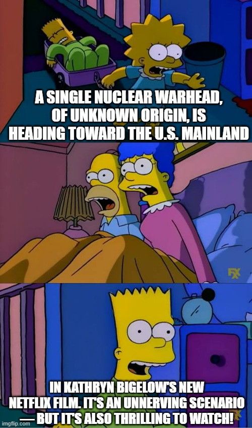 A 3-panel Simpson meme

Panel 1:
Lisa running through the house while Bart sleeps in a wagon. Lisa is saying, “A SINGLE NUCLEAR WARHEAD, OF UNKNOWN ORIGIN, IS HEADING TOWARD THE U.S. MAINLAND”

Panel 2: Homer and Marge sitting up in bed, gasping 

Panel 3:
Bart saying, “IN KATHRYN BIGELOW'S NEW NETFLIX FILM. ITS AN UNNERVING SCENARIO. BUT IT'S ALSO THRILLING TO WATCH!”