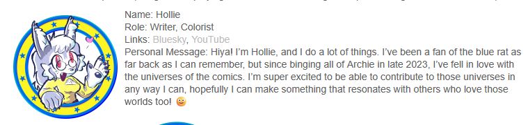 a screenshot of the Archie Sonic Online website, with art of my sona and a personal message that reads "Hiya! I’m Hollie, and I do a lot of things. I’ve been a fan of the blue rat as far back as I can remember, but since binging all of Archie in late 2023, I’ve fell in love with the universes of the comics. I’m super excited to be able to contribute to those universes in any way I can, hopefully I can make something that resonates with others who love those worlds too! 🙂"