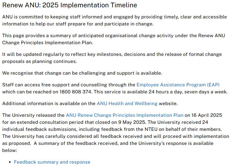 Renew ANU: 2025 Implementation Timeline 
ANU is committed to keeping staff informed and engaged by providing timely, clear and accessible information to help our staff prepare for and participate in change. 

This page provides a summary of anticipated organisational change activity under the Renew ANU Change Principles Implementation Plan. 

It will be updated regularly to reflect key milestones, decisions and the release of formal change proposals as planning continues. 

We recognise that change can be challenging and support is available. 

Staff can access free support and counselling through the Employee Assistance Program (EAP) which can be reached on 1800 808 374. This service is available 24 hours a day, seven days a week. 

Additional information is available on the ANU Health and Wellbeing website. 

The University released the ANU Renew Change Principles Implementation Plan on 16 April 2025 for an extended consultation period that closed on 9 May 2025. The University received 24 individual feedback submissions, including feedback from the NTEU on behalf of their members.  The University has carefully considered all feedback received and will proceed with implementation as proposed.  A summary of the feedback received, and the University’s response is available below:

Feedback summary and response