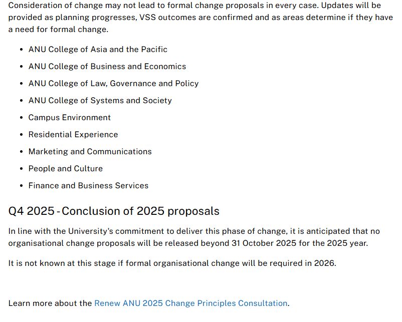 Consideration of change may not lead to formal change proposals in every case. Updates will be provided as planning progresses, VSS outcomes are confirmed and as areas determine if they have a need for formal change. 

ANU College of Asia and the Pacific 
ANU College of Business and Economics 
ANU College of Law, Governance and Policy 
ANU College of Systems and Society 
Campus Environment 
Residential Experience 
Marketing and Communications 
People and Culture 
Finance and Business Services 
Q4 2025 - Conclusion of 2025 proposals 
In line with the University's commitment to deliver this phase of change, it is anticipated that no organisational change proposals will be released beyond 31 October 2025 for the 2025 year.  

It is not known at this stage if formal organisational change will be required in 2026. 

 

Learn more about the Renew ANU 2025 Change Principles Consultation. 