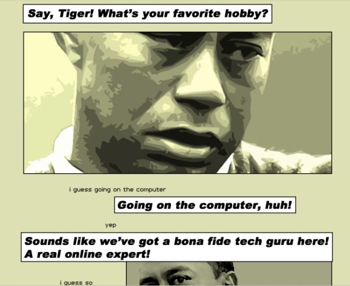 Say Tiger! What's your favorite hobby?
(picture of tiger woods)
i guess going on the computer
Going on the computer, huh!
yep
Sounds like we've got a bona fide tech guru here! A real online expert!
i guess so
(picture of tiger woods)