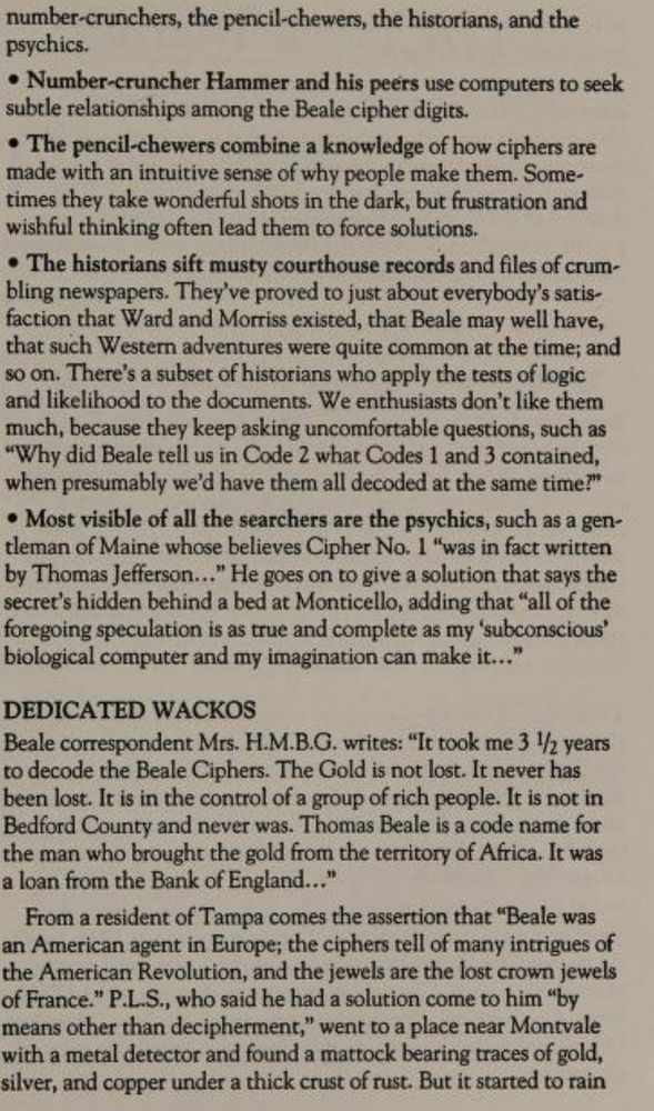 number-crunchers, the pencil-chewers, the historians, and the psychics.
• Number-cruncher Hammer and his peers use computers to seek subtle relationships among the Beale cipher digits.
• The pencil-chewers combine a knowledge of how ciphers are made with an intuitive sense of why people make them. Sometimes they take wonderful shots in the dark, but frustration and wishful thinking often lead them to force solutions.
• The historians sift musty courthouse records and files of crumbling newspapers. They've proved to just about everybody's satisfaction that Ward and Morriss existed, that Beale may well have, that such Western adventures were quite common at the time; and so on. There's a subset of historians who apply the tests of logic and likelihood to the documents. We enthusiasts don't like them much, because they keep asking uncomfortable questions, such as
"Why did Beale tell us in Code 2 what Codes 1 and 3 contained, when presumably we'd have them all decoded at the same time?"
• Most visible of all the searchers are the psychics, such as a gentleman of Maine whose believes Cipher No. 1 "was in fact written by Thomas Jefferson..." He goes on to give a solution that says the secret's hidden behind a bed at Monticello, adding that "all of the foregoing speculation is as true and complete as my 'subconscious' biological computer and my imagination can make it..."
DEDICATED WACKOS
Beale correspondent Mrs. H.M.B.G. writes: "It took me 3 ½/ years to decode the Beale Ciphers. The Gold is not lost. It never has been lost. It is in the control of a group of rich people. It is not in Bedford County and never was. Thomas Beale is a code name for the man who brought the gold from the territory of Africa. It was a loan from the Bank of England...."
From a resident of Tampa comes the assertion that "Beale was an American agent in Europe; the ciphers tell of many intrigues of the American Revolution, and the jewels are the lost crown jewels of France." P.L.S., who said he had…