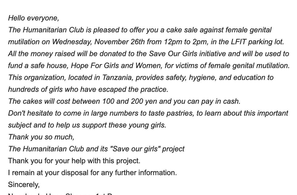 Hello everyone,
The Humanitarian Club is pleased to offer you a cake sale against female genital mutilation on Wednesday, November 26th from 12pm to 2pm, in the LFIT parking lot.

All the money raised will be donated to the Save Our Girls initiative and will be used to fund a safe house, Hope For Girls and Women, for victims of female genital mutilation. This organization, located in Tanzania, provides safety, hygiene, and education to hundreds of girls who have escaped the practice.

The cakes will cost between 100 and 200 yen and you can pay in cash.

Don't hesitate to come in large numbers to taste pastries, to learn about this important subject and to help us support these young girls.

Thank you so much,

The Humanitarian Club and its "Save our girls" project
Thank you for your help with this project.
I remain at your disposal for any further information.