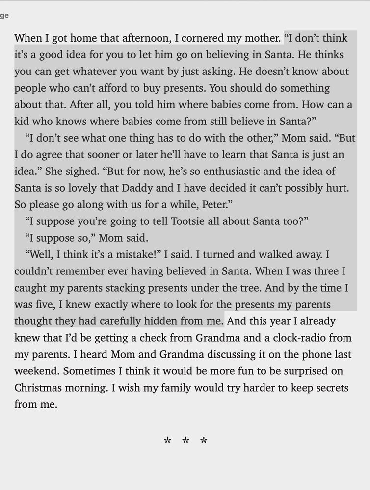 “I don’t think it’s a good idea for you to let him go on believing in Santa. He thinks you can get whatever you want by just asking. He doesn’t know about people who can’t afford to buy presents. You should do something about that. After all, you told him where babies come from. How can a kid who knows where babies come from still believe in Santa?”
				“I don’t see what one thing has to do with the other,” Mom said. “But I do agree that sooner or later he’ll have to learn that Santa is just an idea.” She sighed. “But for now, he’s so enthusiastic and the idea of Santa is so lovely that Daddy and I have decided it can’t possibly hurt. So please go along with us for a while, Peter.”
				“I suppose you’re going to tell Tootsie all about Santa too?”
				“I suppose so,” Mom said.
				“Well, I think it’s a mistake!” I said. I turned and walked away. I couldn’t remember ever having believed in Santa. When I was three I caught my parents stacking presents under the tree. And by the time I was ﬁve, I knew exactly where to look[…]”

Excerpt From
Superfudge
Judy Blume
This material may be protected by copyright.