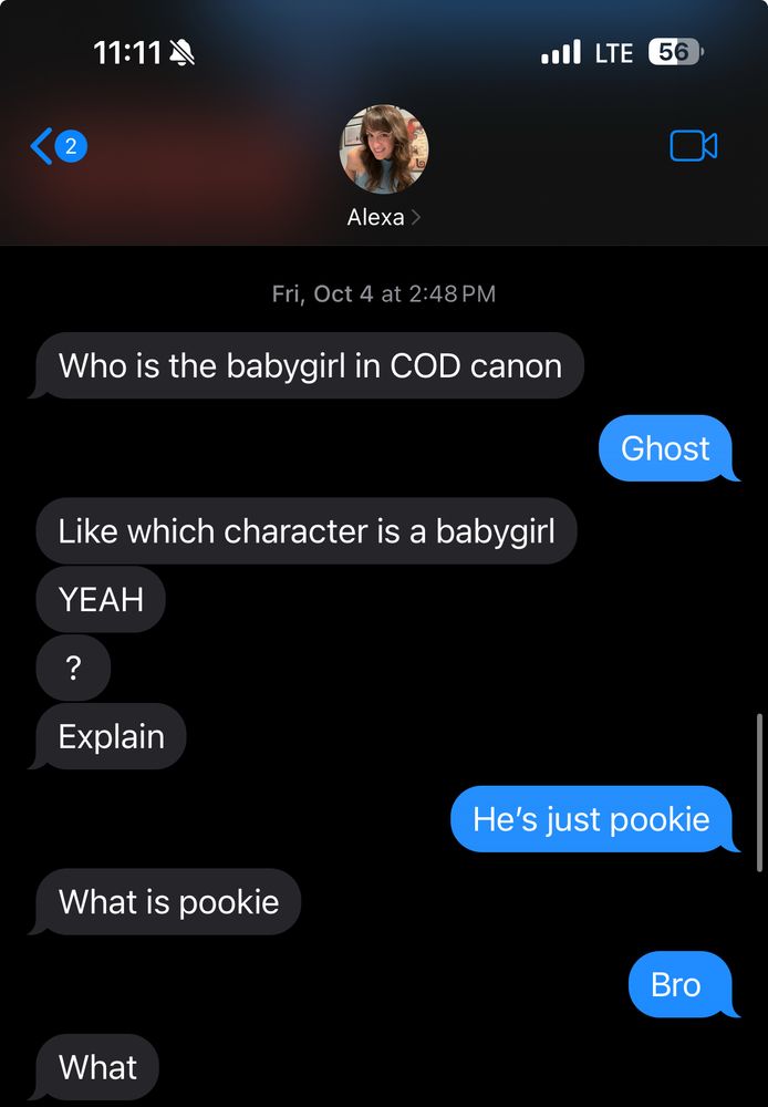 Text exchange from my POV. Alexa asks “who’s the babygirl in COD?” I reply, “Ghost.” She says “like which character is a babygirl. YEAH? Explain” I answer “He’s just pookie.” Alexa asks “what is pookie?” I respond, “bro” so she replies “what”