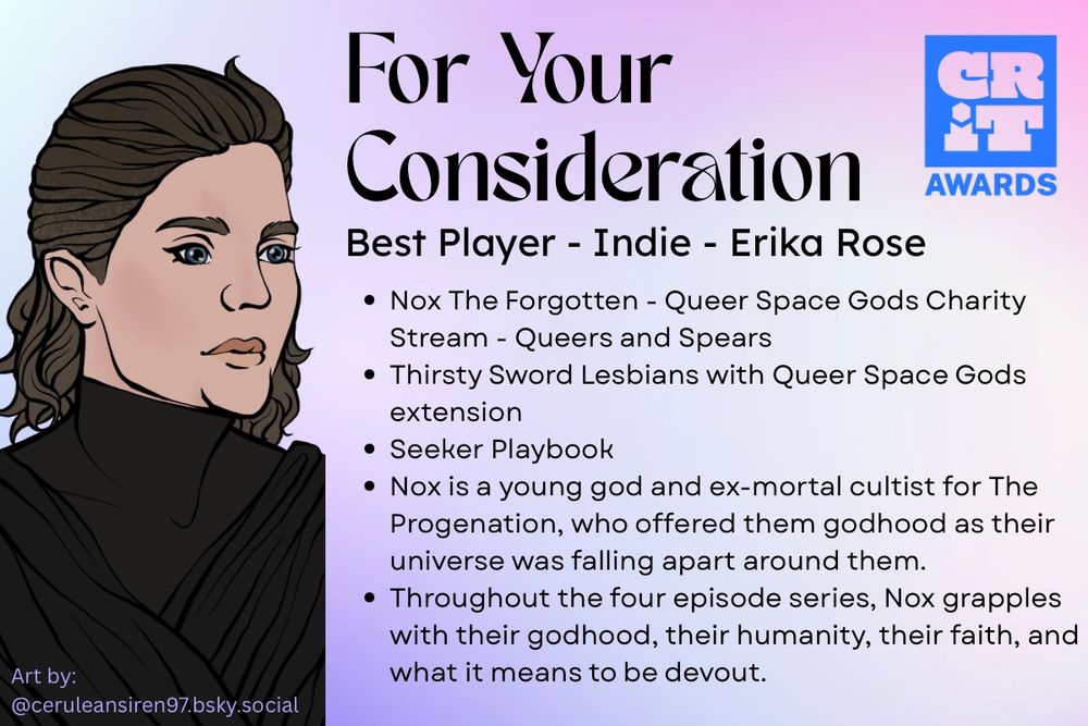 A graphic with a pastel pink, purple, and blue background. In the left corner is the logo for the CRIT awards. To the left is digital art of Nox the Forgotten, an androgynous person with a hard complexion and black robes. They have blue eyes and messy light brown hair. Text in the bottom left corner says “Art by: @ceruleansiren97.bsky.social”
Other graphic text reads:
For Your Consideration
Best Player - Indie - Erika Rose
Nox The Forgotten - Queer Space Gods Charity Stream - Queers and Spears
Thirsty Sword Lesbians with Queer Space Gods extension
Seeker Playbook
Nox is a young god and ex-mortal cultist for The Progenation, who offered them godhood as their universe was falling apart around them. 
Throughout the four episode series, Nox grapples with their godhood, their humanity, their faith, and what it means to be devout.