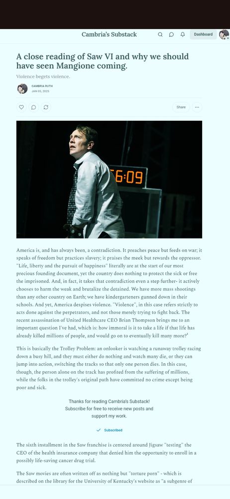 image description: a screenshot of a substack article. Text reads: "A close reading of Saw VI and why we should have seen Mangione coming.
Violence begets violence.
Cambria Ruth
America is, and has always been, a contradiction. It preaches peace but feeds on war; it speaks of freedom but practices slavery; it praises the meek but rewards the oppressor.
"Life, liberty and the pursuit of happiness" literally are at the start of our most precious founding document, yet the country does nothing to protect the sick or free the imprisoned. And, in fact, it takes that contradiction even a step further- it actively chooses to harm the weak and brutalize the detained. We have more mass shetings than any other country on Earth; we have kindergarteners gu ed down in their schools. And yet, America despises violence. "Violence", in this case refers strictly to acts done against the perpetrators, and not those merely trying to fight back. The recent assassination of United Healthcare CEO Brian Thompson brings me to an important question I've had, which is: how immoral is it to take a life if that life has already kil' millions of people, and would go on to eventually k many moreol" there is also a still from Saw VI of a disheveled corporate-looking man.