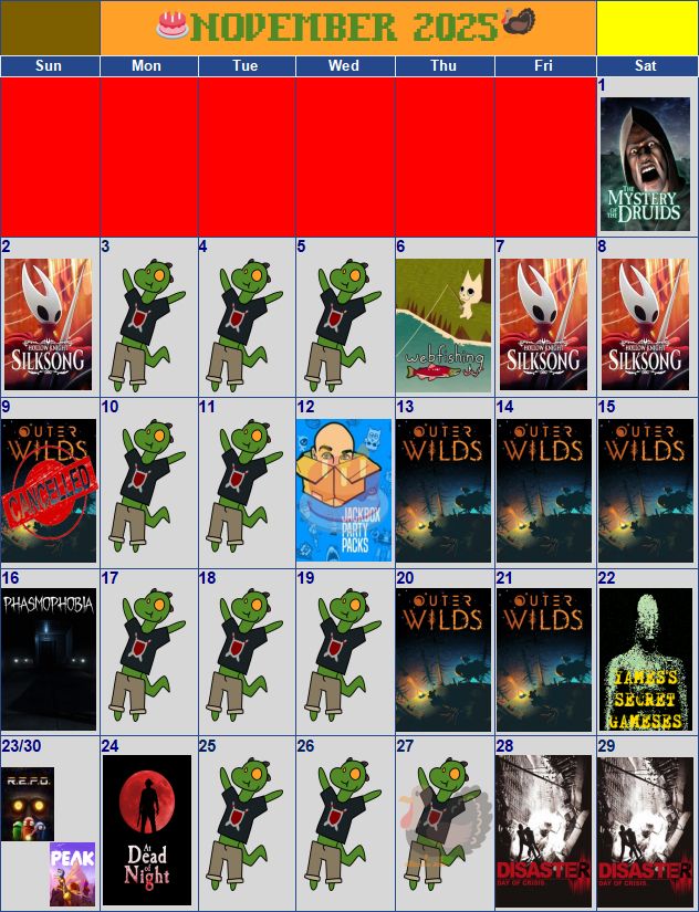 Tentative streaming schedule for the Twitch channel "Cutebold Productions" during the month of November 2025. The full day-to-day schedule as shown in this image is as follows:
November 1 - The Mystery of the Druids
November 2 - Hollow Knight: Silksong
November 3 - N/A
November 4 - N/A
November 5 - N/A
November 6 - WEBFISHING
November 7 - Hollow Knight: Silksong
November 8 - Hollow Knight: Silksong
November 9 - Outer Wilds [CANCELLED]
November 10 - N/A
November 11 - N/A
November 12 - Jackbox Party Packs -and- My Birthday!
November 13 - Outer Wilds
November 14 - Outer Wilds
November 15 - Outer Wilds
November 16 - Phasmophobia
November 17 - N/A
November 18 - N/A
November 19 - N/A
November 20 - Outer Wilds
November 21 - Outer Wilds
November 22 - Yames's Secret Gameses
November 23 - R.E.P.O.
November 24 - At Dead of Night
November 25 - N/A
November 26 - N/A
November 27 - N/A [Thanksgiving]
November 28 - Disaster: Day of Crisis
November 29 - Disaster: Day of Crisis
November 30 - PEAK
