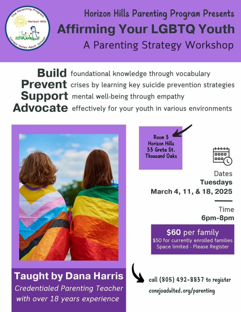 Horizon Hills Parenting Program Presents

Affirming Your LGBTQ Youth

A Parenting Strategy Workshop

Build foundational knowledge through vocabulary

Prevent crises by learning key suicide prevention strategies

Support mental well-being through empathy

Advocate effectively for your youth in various environments

Room 3 Horizon Hills 33 Greta St. Thousand Oaks

Dates: Tuesdays, March 4, 11, & 18, 2025

Time: 6pm-8pm

$60 per family

$50 for currently enrolled families

Space limited - Please Register

Taught by Dana Harris

Credentialed Parenting Teacher with over 18 years experience

Call (805) 492-8837 to register

conejoadulted.org/parenting