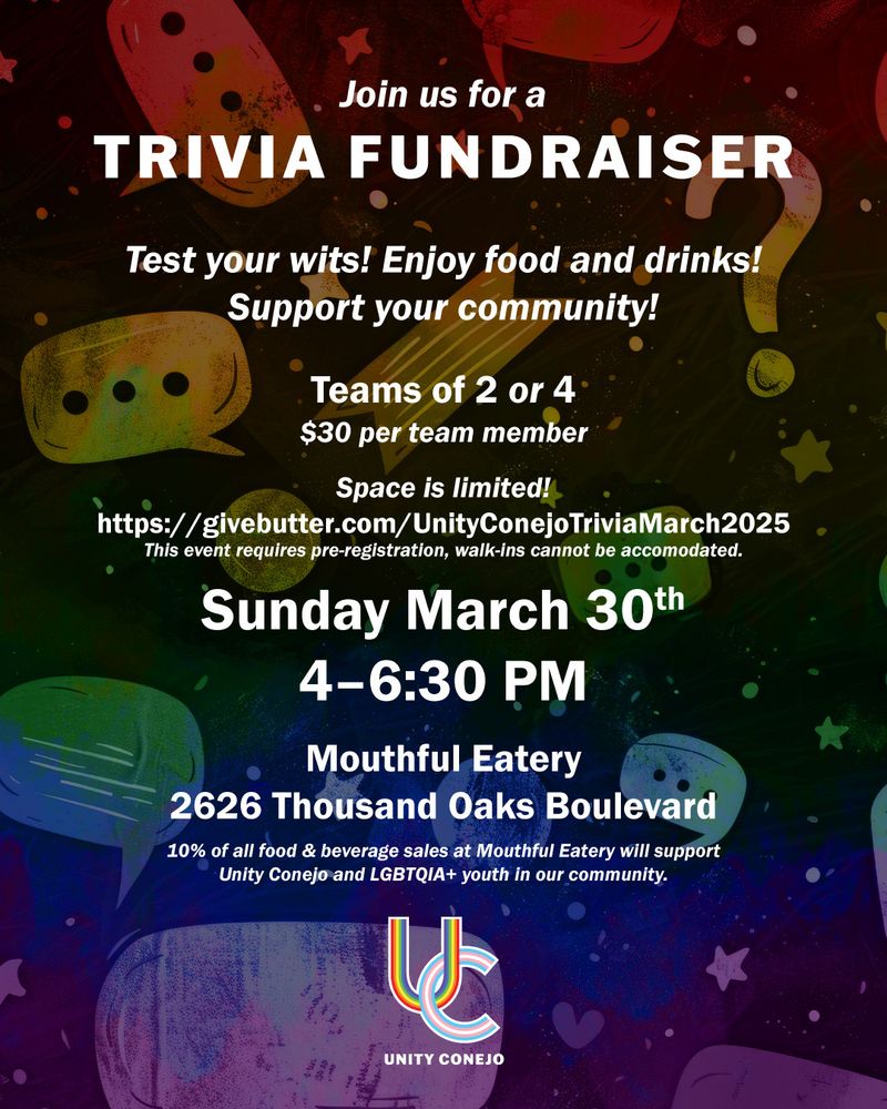 A colorful event flyer from Unity Conejo that reads:

Join us for a
TRIVIA FUNDRAISER
Test your wits! Enjoy food and drinks!
Support your community!
Teams of 2 or 4
$30 per team member
Space is limited!
https://givebutter.com/UnityConejoTriviaMarch2025
This event requires pre-registration, walk-ins cannot be accomodated.
Sunday March 30th
4–6:30 PM Mouthful Eatery
2626 Thousand Oaks Boulevard
10% of all food & beverage sales at Mouthful Eatery will support
Unity Conejo and LGBTQIA+ youth in our community.