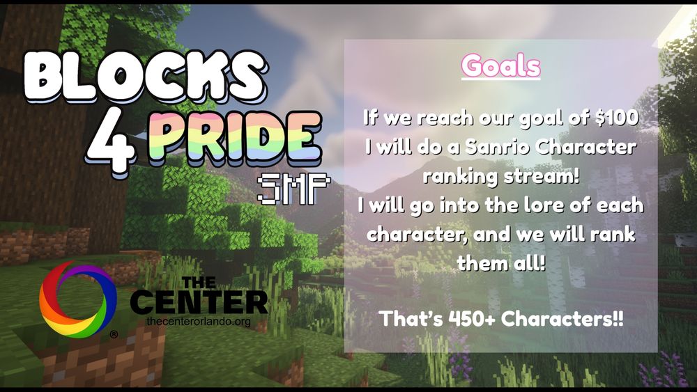 Minecraft screenshot background
Left hand side has "Blocks 4 Pride SMP" Text, and below has "The Center thecenterorlando.org" with their logo.
The right hand side has,
"Goals
If we reach our goal of $100 I will do a Sanrio Character ranking stream! I will go into the lore of each character, and we will rank them all!
That's 450+ Characters!!"