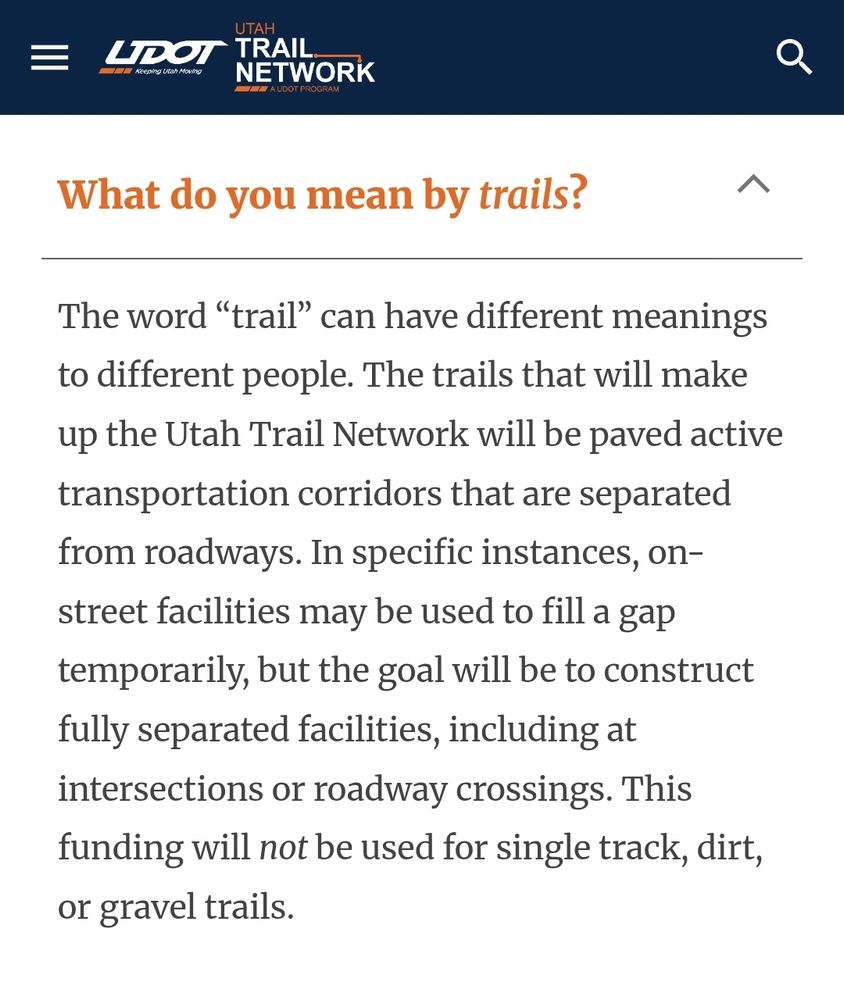 Screenshot from the Utah Department of Transportation FAQ page for the Utah Trail Network. It reads:

What do you mean by "trails"?

The word “trail” can have different meanings to different people. The trails that will make up the Utah Trail Network will be paved active transportation corridors that are separated from roadways. In specific instances, on-street facilities may be used to fill a gap temporarily, but the goal will be to construct fully separated facilities, including at intersections or roadway crossings. This funding will not be used for single track, dirt, or gravel trails. 