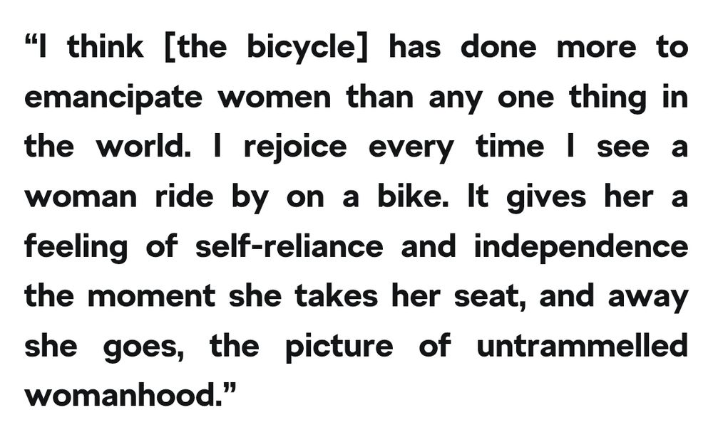 “I think [the bicycle] has done more to emancipate women than any one thing in the world. I rejoice every time I see a woman ride by on a bike. It gives her a feeling of self-reliance and independence the moment she takes her seat, and away she goes, the picture of untrammelled womanhood.”