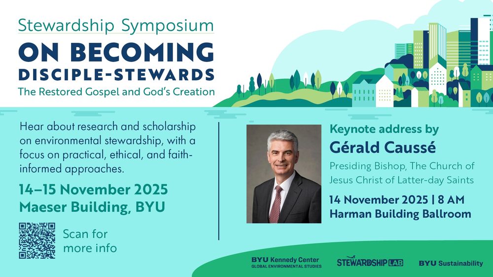 A digital poster for the symposium, which reads as follows:
Stewardship Symposium:
On Becoming Disciple-Stewards: The Restored Gospel and God's Creation.

Hear about research and scholarship on environmental stewardship, with a focus on practical, ethical, and faith-informed approaches.

Keynote address by Gérald Caussé, Presiding Bishop, The Church or Jesus Christ of Latter-day Saints [his title has since changed], which will be on 14 November at 8AM in the Harman Building Ballroom.

14-15 November 2025, Maeser Building, BYU.

Hosted by the BYU Kennedy Center Global Environmental Studies,  the Stewardship Lab, and BYU Sustainability. 