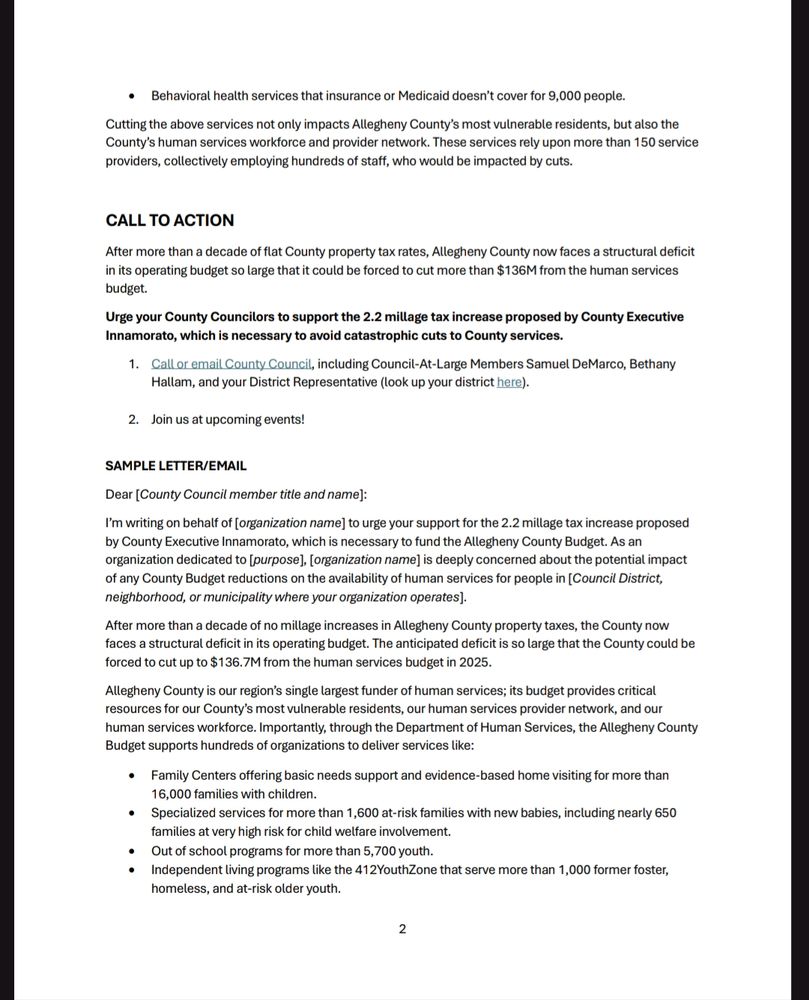 Sample letter to your representative; Dear [County Council member title and name]:
I’m writing on behalf of [organization name] to urge your support for the 2.2 millage tax increase proposed 
by County Executive Innamorato, which is necessary to fund the Allegheny County Budget. As an 
organization dedicated to [purpose], [organization name] is deeply concerned about the potential impact 
of any County Budget reductions on the availability of human services for people in [Council District, 
neighborhood, or municipality where your organization operates].
After more than a decade of no millage increases in Allegheny County property taxes, the County now 
faces a structural deficit in its operating budget. The anticipated deficit is so large that the County could be 
forced to cut up to $136.7M from the human services budget in 2025. 
Allegheny County is our region’s single largest funder of human services; its budget provides critical 
resources for our County’s most vulnerable residents, our human services provider network, and our 
human services workforce. Importantly, through the Department of Human Services, the Allegheny County 
Budget supports hundreds of organizations to deliver services like:
• Family Centers offering basic needs support and evidence-based home visiting for more than 
16,000 families with children. 
• Specialized services for more than 1,600 at-risk families with new babies, including nearly 650 
families at very high risk for child welfare involvement. 
• Out of school programs for more than 5,700 youth. 
• Independent living programs like the 412YouthZone that serve more than 1,000 former foster, 
homeless, and at-risk older youth.
