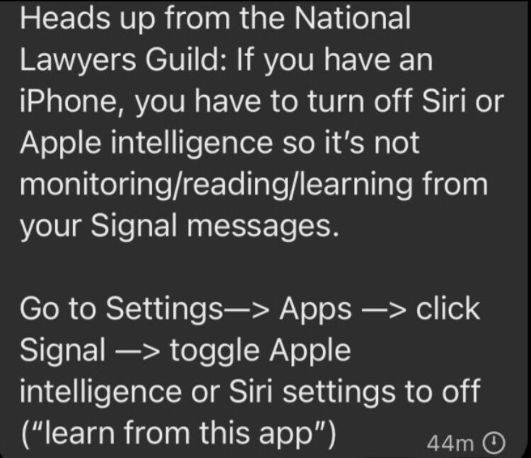 Heads up from National Lawyers Guild: if you have an iPhone, you have to turn off Siri or Apple Intelligence so it’s not monitoring/reading/learning from your Signal messages. 

Go to Settings—> Apps —> click Signal —> toggle Apple intelligence or Siri setting to off (“learn from this app”)