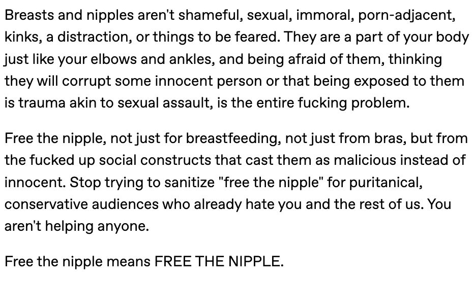 Part two of the Tumblr screenshot.

Breasts and nipples aren't shameful, sexual, immoral, porn-adjacent, kinks, a distraction, or things to be feared. They are a part of your body just like your elbows and ankles, and being afraid of them, thinking they will corrupt some innocent person or that being exposed to them is trauma akin to sexual assault, is the entire fucking problem.

Free the nipple, not just for breastfeeding, not just from bras, but from the fucked up social constructs that cast them as malicious instead of innocent. Stop trying to sanitize "free the nipple" for puritanical, conservative audiences who already hate you and the rest of us. You aren't helping anyone.

Free the nipple means FREE THE NIPPLE.