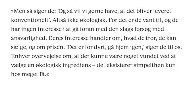 »Men så siger de: ’Og så vil vi gerne have, at det bliver leveret konventionelt’. Altså ikke økologisk. For det er de vant til, og de har ingen interesse i at gå foran med den slags forsøg med ansvarlighed. Deres interesse handler om, hvad de tror, de kan sælge, og om prisen. ’Det er for dyrt, gå hjem igen,’ siger de til os. Enhver overvejelse om, at der kunne være noget vundet ved at vælge en økologisk ingrediens – det eksisterer simpelthen kun hos meget få.«
