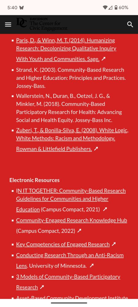 Paris, D., & Winn, M. T. (2014). Humanizing Research: Decolonizing Qualitative Inquiry With Youth and Communities. Sage. ↗ 

Strand, K. (2003). Community-Based Research and Higher Education: Principles and Practices. Jossey-Bass. 

Wallerstein, N., Duran, B., Oetzel, J. G., & Minkler, M. (2018). Community-Based Participatory Research for Health: Advancing Social and Health Equity. Jossey-Bass Inc.

Zuberi, T., & Bonilla-Silva, E. (2008). White Logic, White Methods: Racism and Methodology. Rowman & Littlefield Publishers. ↗ 

Electronic Resources
IN IT TOGETHER: Community-Based Research Guidelines for Communities and Higher Education (Campus Compact, 2021)  ↗ 

Community-Engaged Research Knowledge Hub (Campus Compact, 2022) ↗ 

Key Competencies of Engaged Research ↗ 

Conducting Research Through an Anti-Racism Lens. University of Minnesota.  ↗ 