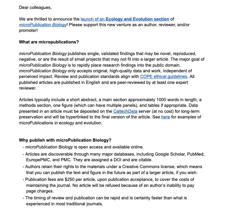 We are thrilled to announce the launch of an Ecology and Evolution section of microPublication Biology! Please support this new venture as an author, reviewer, and/or promoter!

microPublication Biology publishes single, validated findings that may be novel, reproduced, negative, or are the result of small projects that may not fit into a larger article. The major goal of microPublication Biology is to rapidly place research findings into the public domain. microPublication Biology only accepts original, high-quality data and work, independent of perceived impact. Review and publication standards align with COPE ethical guidelines. All published articles are published in English and are peer-reviewed by at least one expert reviewer. 

Articles typically include a short abstract, a main section approximately 1000 words in length, a methods section, one figure (which can have multiple panels), and tables if appropriate.