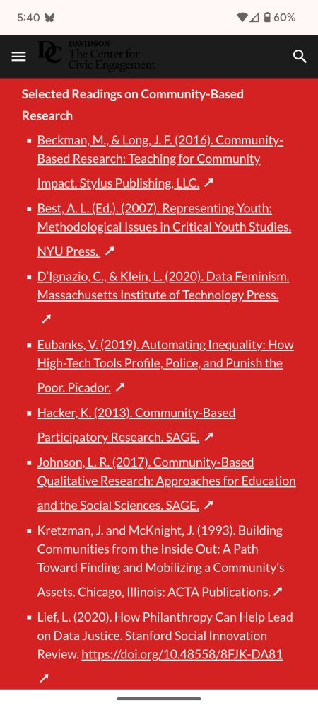 Selected Readings on Community-Based Research
Beckman, M., & Long, J. F. (2016). Community-Based Research: Teaching for Community Impact. Stylus Publishing, LLC. ↗ 

Best, A. L. (Ed.). (2007). Representing Youth: Methodological Issues in Critical Youth Studies. NYU Press.  ↗ 

D’Ignazio, C., & Klein, L. (2020). Data Feminism. Massachusetts Institute of Technology Press.  ↗ 

Eubanks, V. (2019). Automating Inequality: How High-Tech Tools Profile, Police, and Punish the Poor. Picador. ↗ 

Hacker, K. (2013). Community-Based Participatory Research. SAGE. ↗ 

Johnson, L. R. (2017). Community-Based Qualitative Research: Approaches for Education and the Social Sciences. SAGE. ↗ 

Kretzman, J. and McKnight, J. (1993). Building Communities from the Inside Out: A Path Toward Finding and Mobilizing a Community’s Assets. Chicago, Illinois: ACTA Publications.↗ 

Lief, L. (2020). How Philanthropy Can Help Lead on Data Justice. Stanford Social Innovation Review. https://doi.org/10.48558/8FJK-DA81