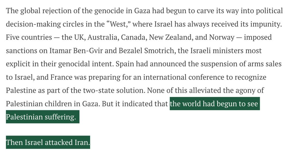 The global rejection of the genocide in Gaza had begun to carve its way into political decision-making circles in the “West,” where Israel has always received its impunity. Five countries — the UK, Australia, Canada, New Zealand, and Norway — imposed sanctions on Itamar Ben-Gvir and Bezalel Smotrich, the Israeli ministers most explicit in their genocidal intent. Spain had announced the suspension of arms sales to Israel, and France was preparing for an international conference to recognize Palestine as part of the two-state solution. None of this alleviated the agony of Palestinian children in Gaza. But it indicated that the world had begun to see Palestinian suffering. 

Then Israel attacked Iran.