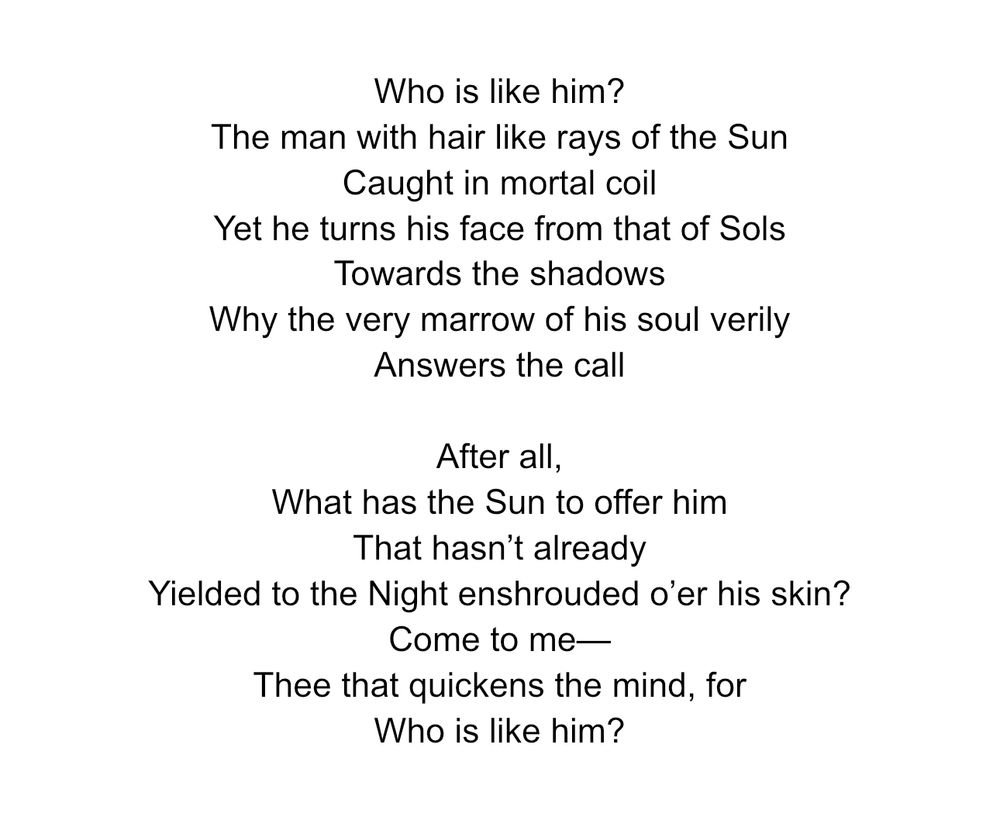 A screenshot of a poem written on docs. It reads:

Who is like him? 
The man with hair like rays of the Sun 
Caught in mortal coil 
Yet he turns his face from that of Sols 
Towards the shadows 
Why the very marrow of his soul verily 
Answers the call 

After all,
What has the Sun to offer him
That hasn’t already
Yielded to the Night enshrouded o’er his skin? 
Come to me—
Thee that quickens the mind, for
Who is like him? 
