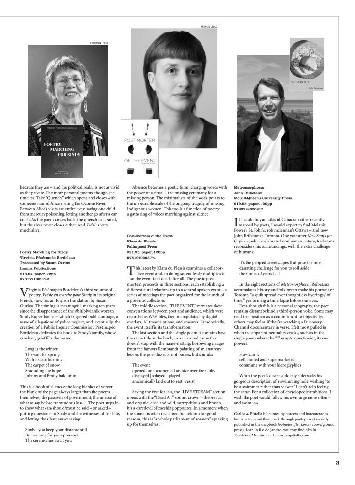 [Second page of the poetry roundup for the fall 2024 edition of mRb]

Poetry Marching for Sindy
Virginia Pésémapéo Bordeleau
Translated by Susan Ouriou
Inanna Publications
$18.95, paper, 72pp
9781771339742

Virginia Pésémapéo Bordeleau’s third volume of poetry, Poésie en marche pour Sindy in its original French, now has an English translation by Susan Ouriou. The timing is meaningful, marking ten years since the disappearance of the Abitibiwinnik woman Sindy Ruperthouse – which triggered public outrage, a wave of allegations of police neglect, and, eventually, the creation of a Public Inquiry Commission. Pésémapéo Bordeleau dedicates the book to Sindy’s family, whose crushing grief fills the verses:

"Long is the winter
The wait for spring
With its sun burning
The carpet of snow
Shrouding the hope
Johnny and Émily hold onto"

This is a book of silences: the long blanket of winter, the blank of the page always larger than the poems themselves, the passivity of government, the unease of what to say before tremendous loss… The poet steps in to show what can/should/must be said – or asked – putting questions to Sindy and the witnesses of her fate, and letting the silent answers ring:

"Sindy you keep your distance still
But we long for your presence
The ceremonies await you"

Absence becomes a poetic form, charging words with the power of a ritual – the missing ceremony for a missing person. The minimalism of the work points to the unbearable scale of the ongoing tragedy of missing Indigenous women. This too is a function of poetry: a gathering of voices marching against silence.

For the full reviews, see:
https://mtlreviewofbooks.ca/reviewers/carlos-a-pittella/