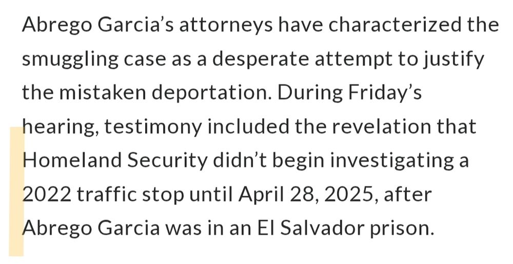 Excerpt from the linked article reads: "Abrego Garcia’s attorneys have characterized the smuggling case as a desperate attempt to justify the mistaken deportation. During Friday’s hearing, testimony included the revelation that Homeland Security didn’t begin investigating a 2022 traffic stop until April 28, 2025, after Abrego Garcia was in an El Salvador prison."