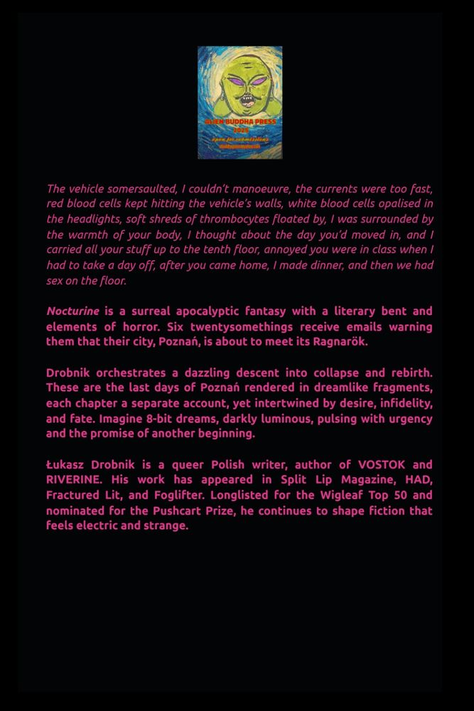 The back cover of Nocturine with the logo of Alien Buddha Press and the following text in a magenta font.

Excerpt: 

The vehicle somersaulted, I couldn't manoeuvre, the currents were too fast, red blood cells kept hitting the vehicle's walls, white blood cells opalised in the headlights, soft shreds of thrombocytes floated by, I was surrounded by the warmth of your body, I thought about the day you'd moved in, and I carried all your stuff up to the tenth floor, annoyed you were in class when I had to take a day off, after you came home, I made dinner, and then we had sex on the floor. 

Blurb:

Nocturine is a surreal apocalyptic fantasy with a literary bent and elements of horror. Six twentysomethings receive emails warning them that their city, Poznań, is about to meet its Ragnarök. Drobnik orchestrates a dazzling descent into collapse and rebirth. These are the last days of Poznań rendered in dreamlike fragments, each chapter a separate account, yet intertwined by desire, infidelity, and fate. Imagine 8-bit dreams, darkly luminous, pulsing with urgency and the promise of another beginning.

Bio:

Łukasz Drobnik is a queer Polish writer, author of Vostok and Riverine. His work has appeared in Split Lip Magazine, HAD, Fractured Lit, and Foglifter. Longlisted for the Wigleaf Top 50 and nominated for the Pushcart Prize, he continues to shape fiction that feels electric and strange.