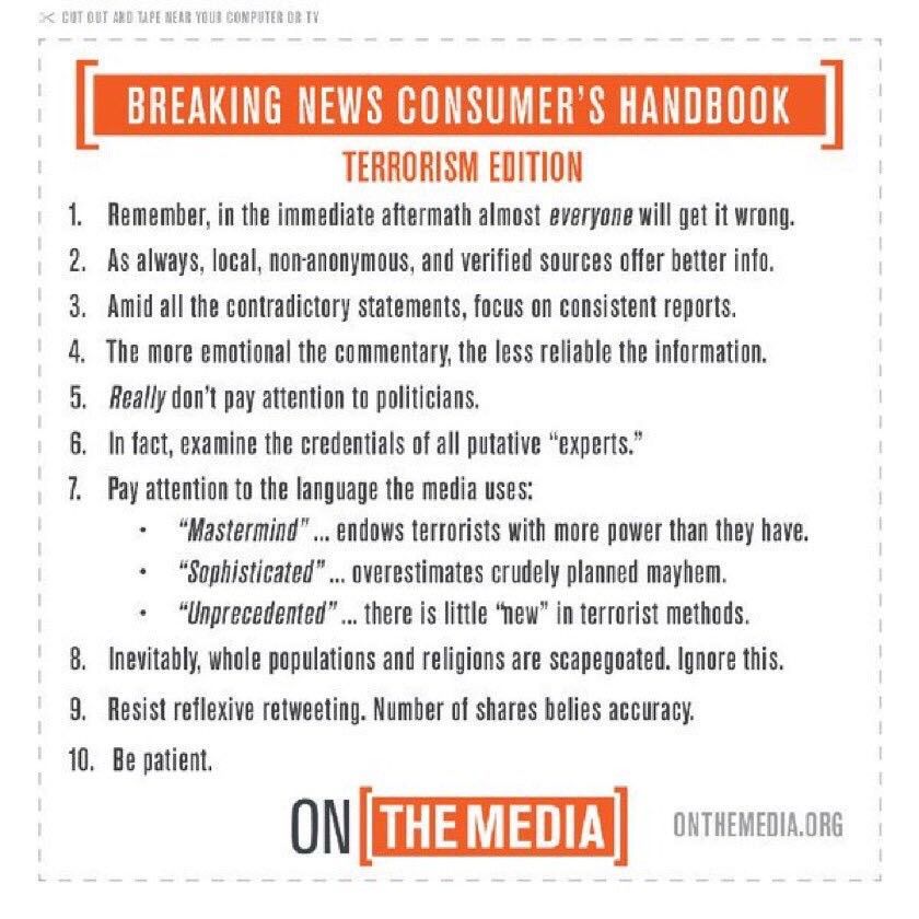 BREAKING NEWS CONSUMER'S HANDBOOK
TERRORISM EDITION
1. Remember, in the immediate aftermath almost everyone will get it wrong.
2. As always, local, non-anonymous, and verified sources offer better info.
3. Amid all the contradictory statements, focus on consistent reports.
4. The more emotional the commentary, the less reliable the information.
5. Really don't pay attention to politicians.
6. In fact, examine the credentials of all putative "experts."
7. Pay attention to the language the media uses:
• "Mastermind"
.. endows terrorists with more power than they have.
• "Sophisticated"
... overestimates crudely planned mayhem.
• "Unprecedented"
'... there is little "new" in terrorist methods.
8. Inevitably, whole populations and religions are scapegoated. Ignore this.
9. Resist reflexive retweeting. Number of shares belies accuracy.
10. Be patient.

ONTHEMEDIA.ORG
