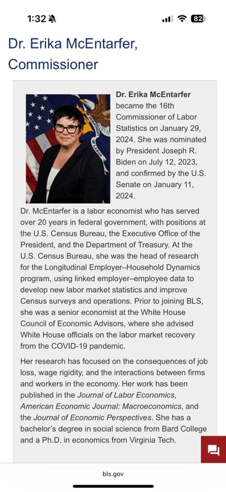 Headshot photo of woman in glasses. Bio of 
Dr. Erika McEntarfer, Commissioner

Dr. Erika McEntarfer became the 16th
Commissioner of Labor Statistics on January 29, 2024. She was nominated by President Joseph R.Biden on July 12, 2023, and confirmed by the U.S. Senate on January 11, 2024.

Dr. McEntarfer is a labor economist who has served over 20 years in federal government, with positions at the U.S. Census Bureau, the Executive Office of the President, and the Department of Treasury. At the U.S. Census Bureau, she was the head of research for the Longitudinal Employer-Household Dynamics program, using linked employer-employee data to develop new labor market statistics and improve Census surveys and operations. Prior to joining BLS, she was a senior economist at the White House Council of Economic Advisors, where she advised White House officials on the labor market recovery from the COVID-19 pandemic.

Her research has focused on the consequences of job loss, wage rigidity, and the interactions between firms and workers in the economy. Her work has been published in the Journal of Labor Economics, American Economic Journal: Macroeconomics, and the Journal of Economic Perspectives. She has a bachelor's degree in social science from Bard College and a Ph.D. in economics from Virginia Tech.
