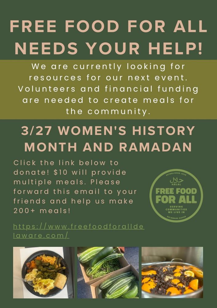 Title: Free Food For All needs your help!

Call to action: We are currently looking for resources for our next event. Volunteers and funding are needed to create meals for the community.

Event Date and Theme: March 27th, Womens' History Month and Ramadan

How you can help: Click the link to donate. $10 will provide multiple meals. Please forward to your friends and help us make 200+ meals!

https://www.freefoodforalldelaware.com/