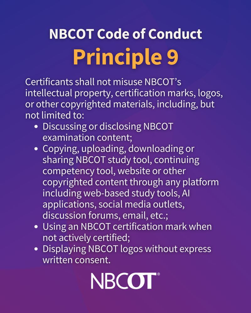 Certificants shall not misuse NBCOT's intellectual property, certification marks, logos, or other copyrighted materials, including but not limited to: discussing NBCOT exam content; copying, uploading, or sharing NBCOT study tools, web pages, or other copyrighted content including discussion forums; using an NBCOT certification mark when not actively certified; displaying NBCOT logos without consent.