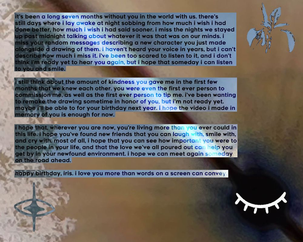 it's been a long seven months without you in the world with us. there's still days where i lay awake at night sobbing from how much i wish i had done better, how much i wish i had said sooner. i miss the nights we stayed up past midnight talking about whatever it was that was on our minds. i miss your random messages describing a new character you just made alongside a drawing of them. i haven't heard your voice in years, but i can't describe how much i miss it. i've been too scared to listen to it, and i don't think i'm ready to hear you again, but i hope that someday i can listen to you and smile.

i still think about the amount of kindness you gave me in the first few months that we knew each other. you were even the first ever person to commission me, as well as the first ever person to tip me. i've been wanting to remake the drawing sometime in honor of you, but i'm not ready yet. maybe i'll be able to for your birthday next year. i hope the video i made in memory of you is enough for now.

i hope that, wherever you are now, you're living more than you ever could in this life. i hope you've found new friends that you can laugh with, smile with, and cry with. most of all, i hope that you can see how important you were to the people in your life, and that the love we've all poured out can help you get by in your newfound environment. i hope we can meet again someday on the road ahead.

happy birthday, iris. i love you more than words on a screen can convey.