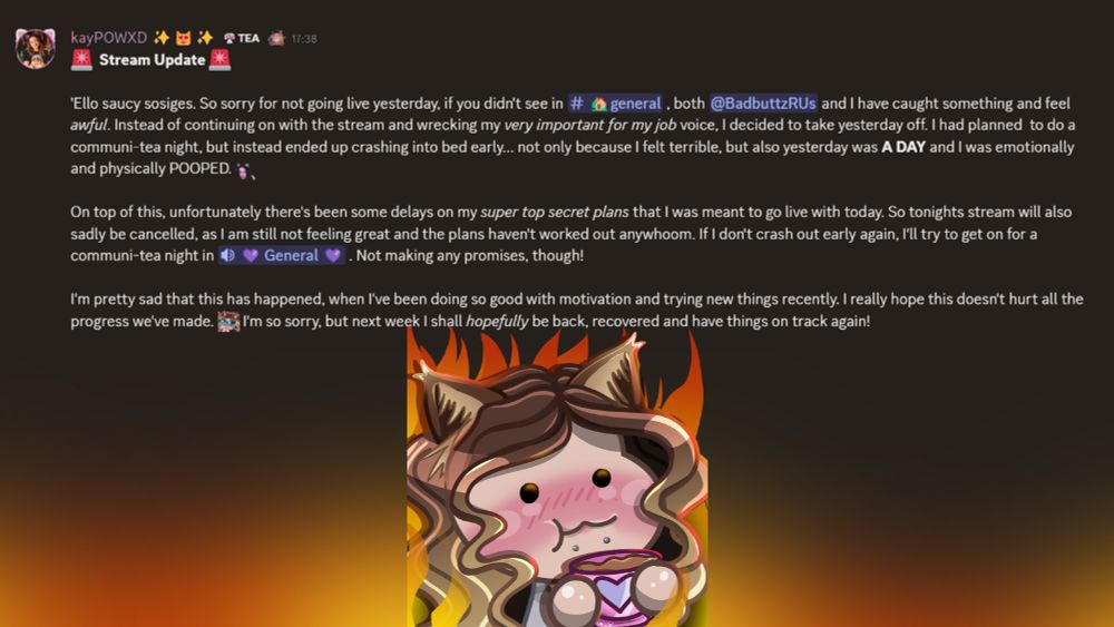 🚨  Stream Update 🚨

'Ello saucy sosiges. So sorry for not going live yesterday, if you didn't see in ⁠🏡general , both @BadbuttzRUs and I have caught something and feel awful. Instead of continuing on with the stream and wrecking my very important for my job voice, I decided to take yesterday off. I had planned  to do a communi-tea night, but instead ended up crashing into bed early... not only because I felt terrible, but also yesterday was A DAY and I was emotionally and physically POOPED. :kaypowPOO2: 

On top of this, unfortunately there's been some delays on my super top secret plans that I was meant to go live with today. So tonights stream will also sadly be cancelled, as I am still not feeling great and the plans haven't worked out anywhoom. If I don't crash out early again, I'll try to get on for a communi-tea night in ⁠💜 General 💜 . Not making any promises, though! 

I'm pretty sad that this has happened, when I've been doing so good with motivation and trying new things recently. I really hope this doesn't hurt all the progress we've made. kaypowPWEASE I'm so sorry, but next week I shall hopefully be back, recovered and have things on track again!
