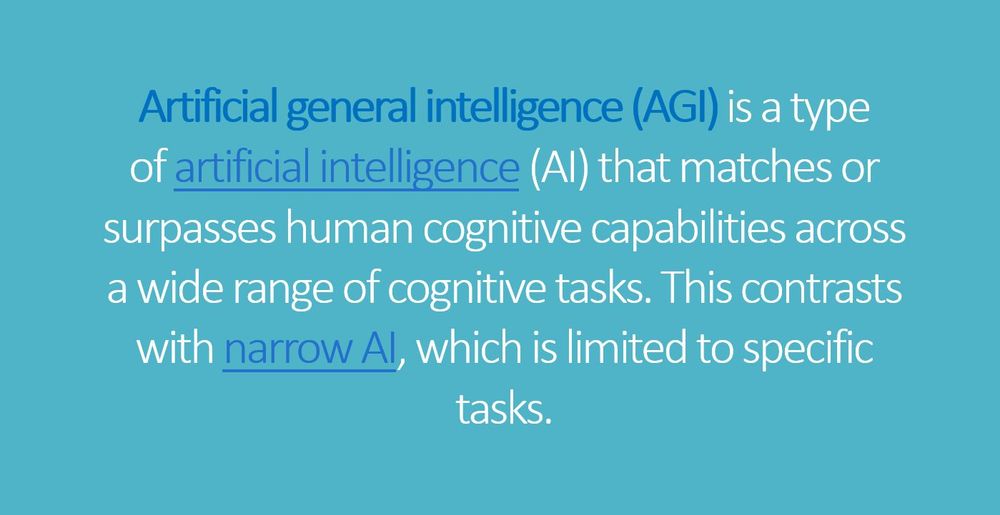 Artificial general intelligence (AGI) is a type of artificial intelligence (AI) that matches or surpasses human cognitive capabilities across a wide range of cognitive tasks. This contrasts with narrow AI, which is limited to specific tasks.