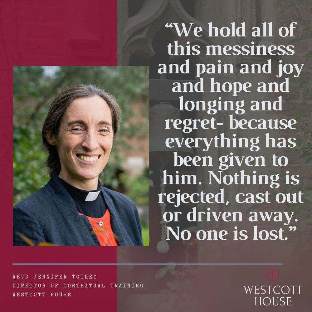 Image: Revd Jennifer Totney, Director of Contextual Training, Westcott House. Quote: ‘We hold all of this messiness and pain and joy and hope and longing and regret- because everything has been given to him. Nothing is rejected, cast out or driven away. No one is lost.’